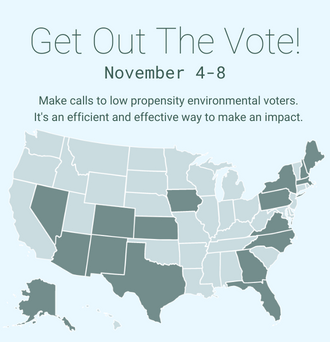 Get Out The Vote! November 4-8. Make calls to low propensity environmental voters. It's an efficient and effective way to make an impact.